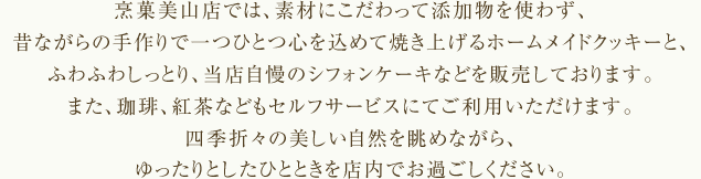 烹菓美山店では、素材にこだわって添加物を使わず、昔ながらの手作りで一つひとつ心を込めて焼き上げるホームメイドクッキーと、ふわふわしっとり、当店自慢のシフォンケーキなどを販売しております。また、珈琲、紅茶などもセルフサービスにてご利用いただけます。四季折々の美しい自然を眺めながら、ゆったりとしたひとときを店内でお過ごしください。